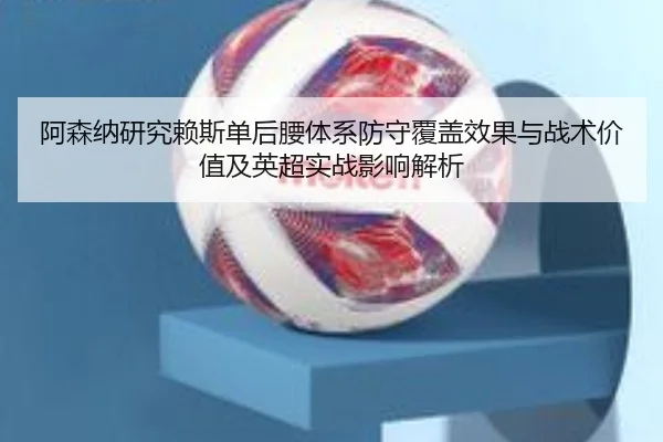 阿森纳研究赖斯单后腰体系防守覆盖效果与战术价值及英超实战影响解析