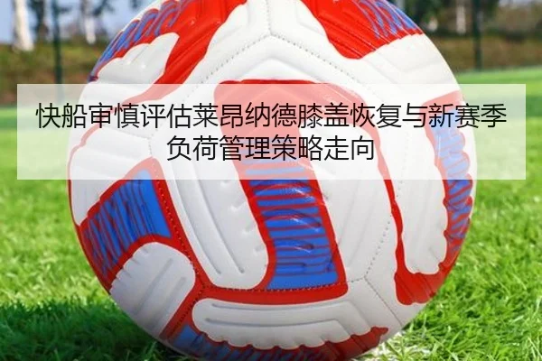 快船审慎评估莱昂纳德膝盖恢复与新赛季负荷管理策略走向
