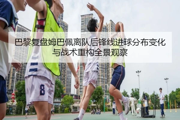 巴黎复盘姆巴佩离队后锋线进球分布变化与战术重构全景观察