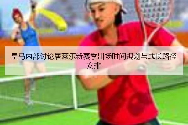 皇马内部讨论居莱尔新赛季出场时间规划与成长路径安排